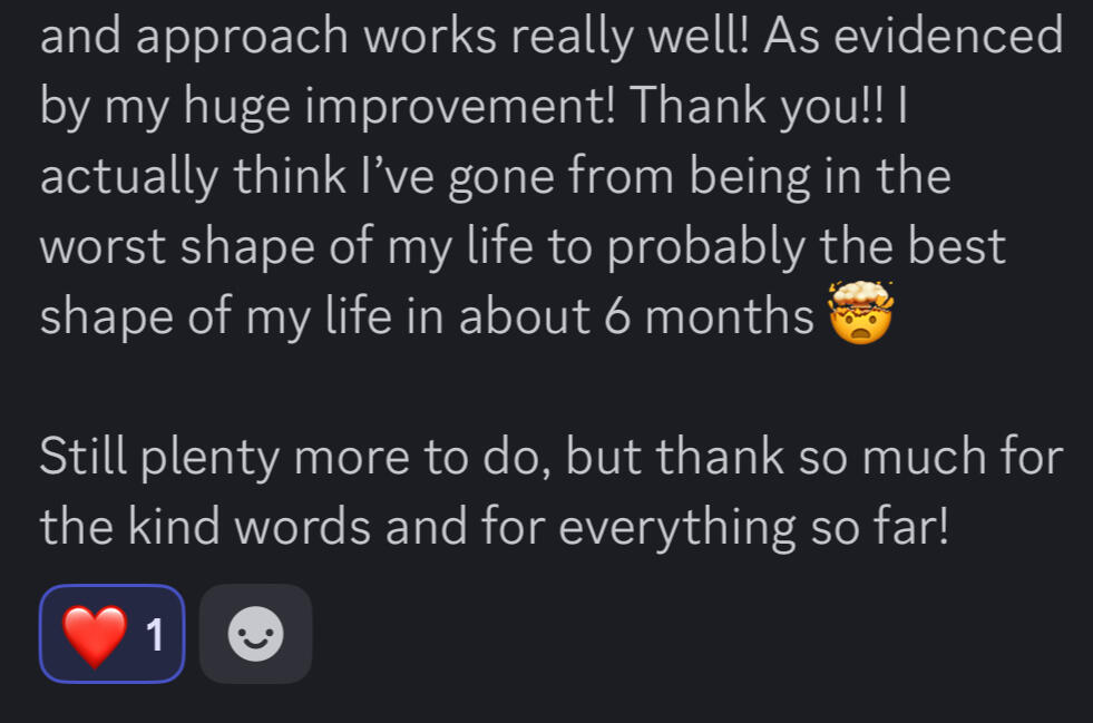 Your approach works really well! As evidenced by my huge improvement. Thank you!! I actually think I've gone from being in the worst shape of my life to probably the best shape of my life in about 6 months. Still plenty more to do, but thanks so much for t Your approach works really well! As evidenced by my huge improvement. Thank you!! I actually think I've gone from being in the worst shape of my life to probably the best shape of my life in about 6 months. Still plenty more to do, but thanks so much for t